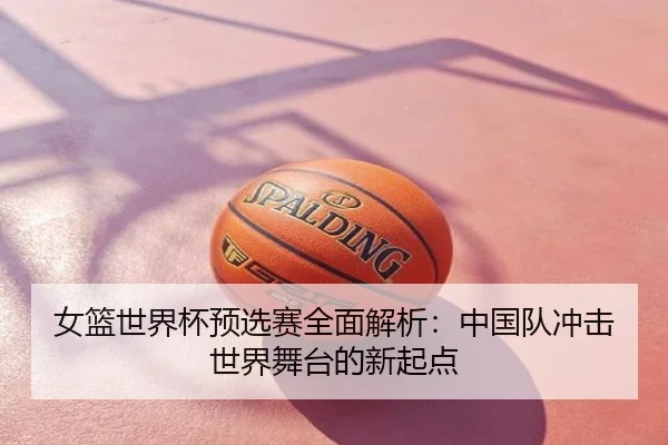 女篮世界杯预选赛全面解析：中国队冲击世界舞台的新起点
