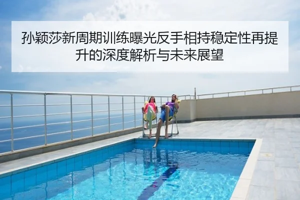 孙颖莎新周期训练曝光反手相持稳定性再提升的深度解析与未来展望