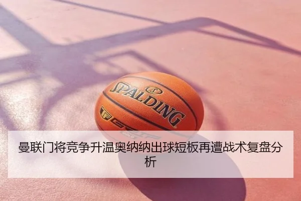 曼联门将竞争升温奥纳纳出球短板再遭战术复盘分析